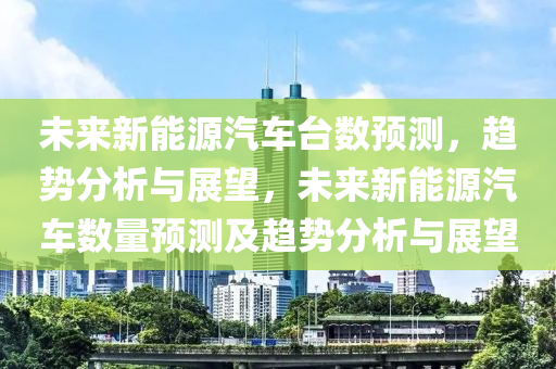 未来新能源汽车台数预测，趋势分析与展望，未来新能源汽车数量预测及趋势分析与展望