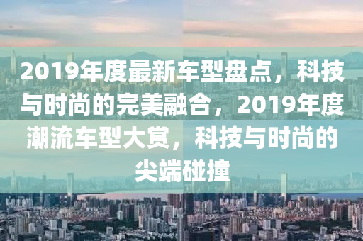 2019年度最新车型盘点，科技与时尚的完美融合，2019年度潮流车型大赏，科技与时尚的尖端碰撞