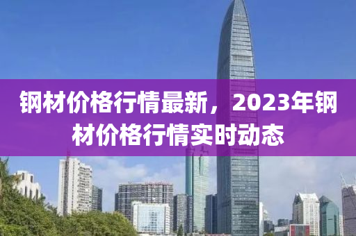 钢材价格行情最新，2023年钢材价格行情实时动态