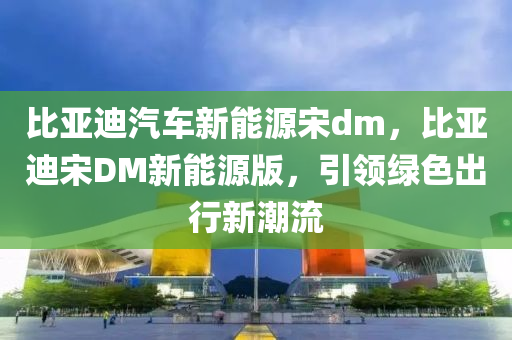 比亚迪汽车新能源宋dm，比亚迪宋DM新能源版，引领绿色出行新潮流