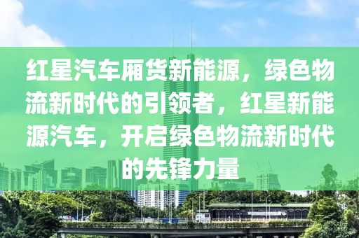 红星汽车厢货新能源，绿色物流新时代的引领者，红星新能源汽车，开启绿色物流新时代的先锋力量