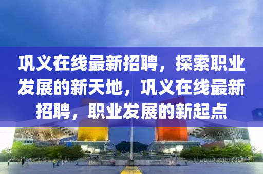 巩义在线最新招聘，探索职业发展的新天地，巩义在线最新招聘，职业发展的新起点