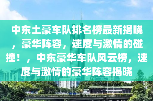 中东土豪车队排名榜最新揭晓，豪华阵容，速度与激情的碰撞！，中东豪华车队风云榜，速度与激情的豪华阵容揭晓