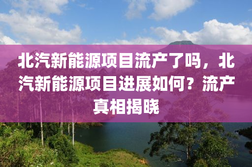 北汽新能源项目流产了吗，北汽新能源项目进展如何？流产真相揭晓