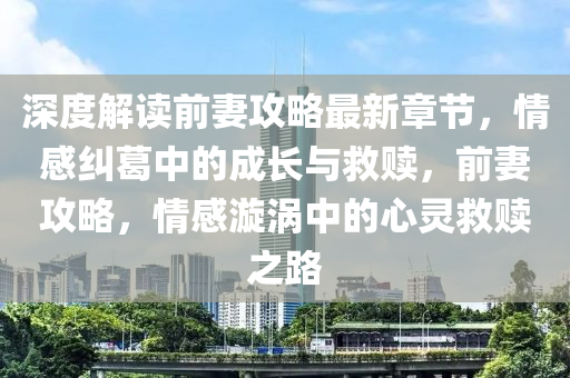 深度解读前妻攻略最新章节，情感纠葛中的成长与救赎，前妻攻略，情感漩涡中的心灵救赎之路