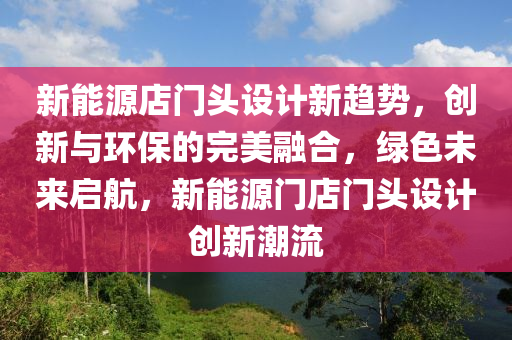 新能源店门头设计新趋势，创新与环保的完美融合，绿色未来启航，新能源门店门头设计创新潮流