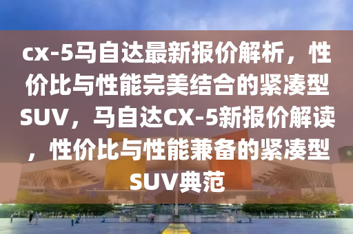 cx-5马自达最新报价解析，性价比与性能完美结合的紧凑型SUV，马自达CX-5新报价解读，性价比与性能兼备的紧凑型SUV典范