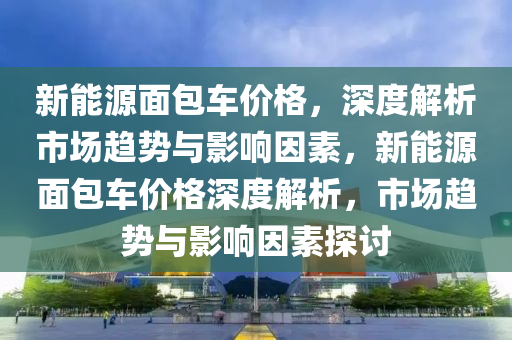 新能源面包车价格，深度解析市场趋势与影响因素，新能源面包车价格深度解析，市场趋势与影响因素探讨