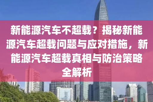 新能源汽车不超载？揭秘新能源汽车超载问题与应对措施，新能源汽车超载真相与防治策略全解析