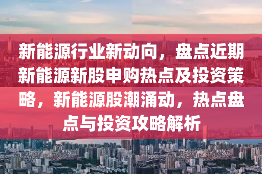 新能源行业新动向，盘点近期新能源新股申购热点及投资策略，新能源股潮涌动，热点盘点与投资攻略解析