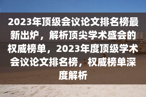 2023年顶级会议论文排名榜最新出炉，解析顶尖学术盛会的权威榜单，2023年度顶级学术会议论文排名榜，权威榜单深度解析