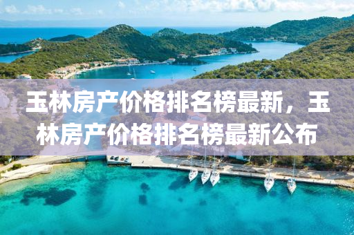 玉林房产价格排名榜最新，玉林房产价格排名榜最新公布