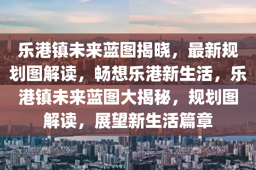 乐港镇未来蓝图揭晓，最新规划图解读，畅想乐港新生活，乐港镇未来蓝图大揭秘，规划图解读，展望新生活篇章