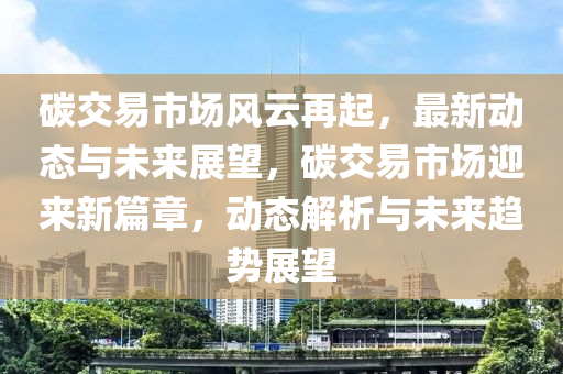 碳交易市场风云再起，最新动态与未来展望，碳交易市场迎来新篇章，动态解析与未来趋势展望