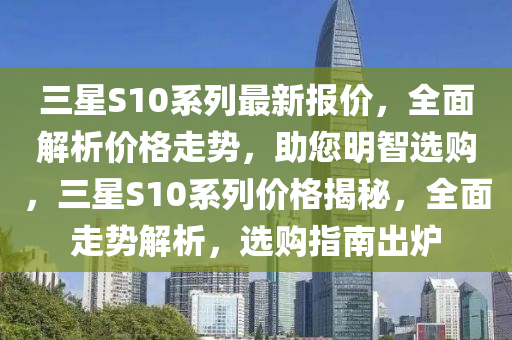 三星S10系列最新报价，全面解析价格走势，助您明智选购，三星S10系列价格揭秘，全面走势解析，选购指南出炉