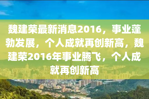 魏建荣最新消息2016，事业蓬勃发展，个人成就再创新高，魏建荣2016年事业腾飞，个人成就再创新高