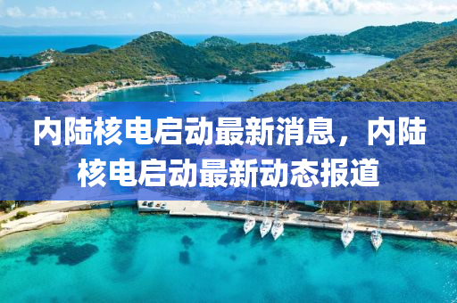 内陆核电启动最新消息，内陆核电启动最新动态报道