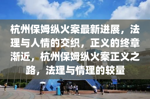 杭州保姆纵火案最新进展，法理与人情的交织，正义的终章渐近，杭州保姆纵火案正义之路，法理与情理的较量