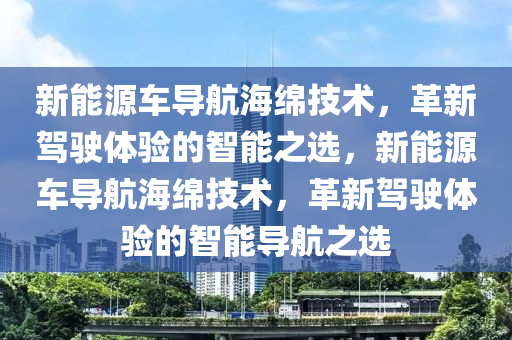 新能源车导航海绵技术，革新驾驶体验的智能之选，新能源车导航海绵技术，革新驾驶体验的智能导航之选