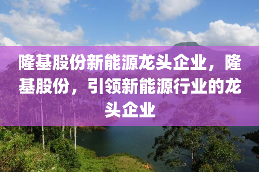 隆基股份新能源龙头企业，隆基股份，引领新能源行业的龙头企业