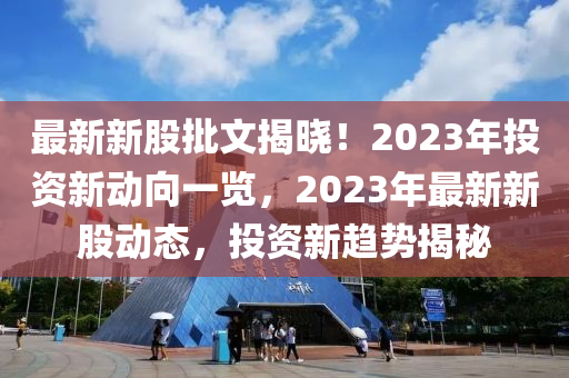 最新新股批文揭晓！2023年投资新动向一览，2023年最新新股动态，投资新趋势揭秘