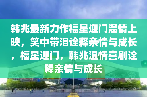 韩兆最新力作福星迎门温情上映，笑中带泪诠释亲情与成长，福星迎门，韩兆温情喜剧诠释亲情与成长