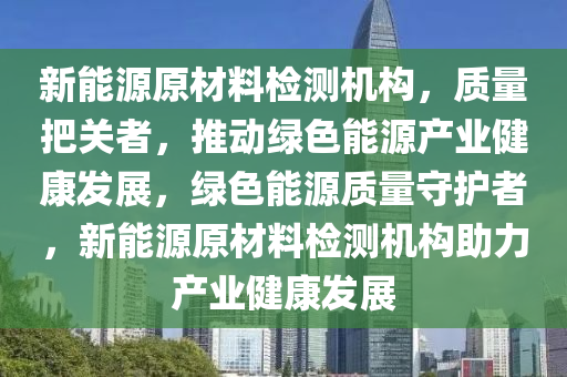 新能源原材料检测机构，质量把关者，推动绿色能源产业健康发展，绿色能源质量守护者，新能源原材料检测机构助力产业健康发展