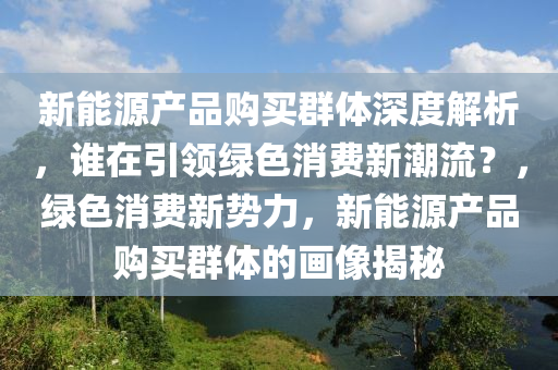 新能源产品购买群体深度解析，谁在引领绿色消费新潮流？，绿色消费新势力，新能源产品购买群体的画像揭秘