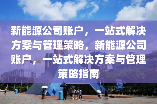 新能源公司账户，一站式解决方案与管理策略，新能源公司账户，一站式解决方案与管理策略指南