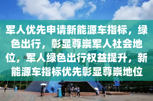 军人优先申请新能源车指标，绿色出行，彰显尊崇军人社会地位，军人绿色出行权益提升，新能源车指标优先彰显尊崇地位