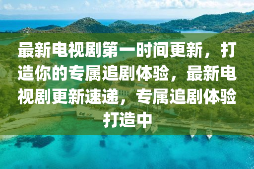 最新电视剧第一时间更新，打造你的专属追剧体验，最新电视剧更新速递，专属追剧体验打造中