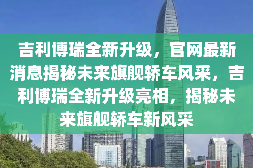 吉利博瑞全新升级，官网最新消息揭秘未来旗舰轿车风采，吉利博瑞全新升级亮相，揭秘未来旗舰轿车新风采