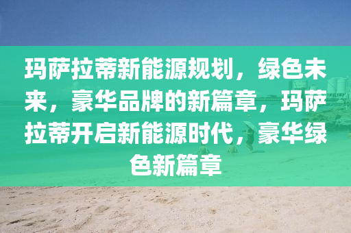 玛萨拉蒂新能源规划，绿色未来，豪华品牌的新篇章，玛萨拉蒂开启新能源时代，豪华绿色新篇章