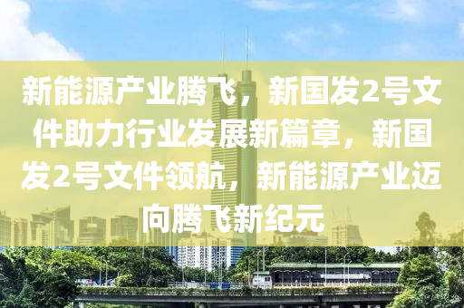 新能源产业腾飞，新国发2号文件助力行业发展新篇章，新国发2号文件领航，新能源产业迈向腾飞新纪元