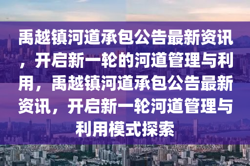 禹越镇河道承包公告最新资讯，开启新一轮的河道管理与利用，禹越镇河道承包公告最新资讯，开启新一轮河道管理与利用模式探索