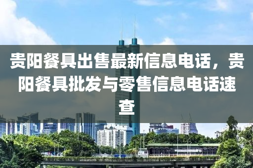 贵阳餐具出售最新信息电话，贵阳餐具批发与零售信息电话速查