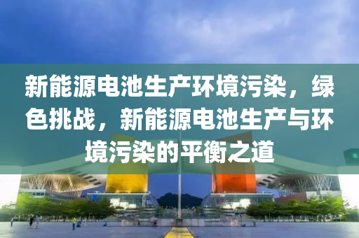 新能源电池生产环境污染，绿色挑战，新能源电池生产与环境污染的平衡之道