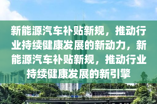 新能源汽车补贴新规，推动行业持续健康发展的新动力，新能源汽车补贴新规，推动行业持续健康发展的新引擎