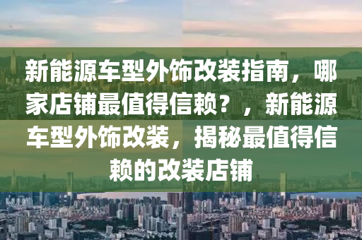 新能源车型外饰改装指南，哪家店铺最值得信赖？，新能源车型外饰改装，揭秘最值得信赖的改装店铺