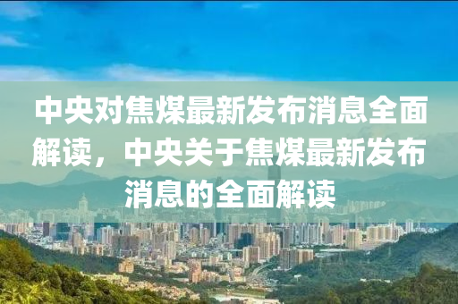 中央对焦煤最新发布消息全面解读，中央关于焦煤最新发布消息的全面解读