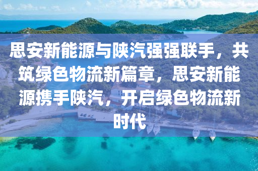 思安新能源与陕汽强强联手，共筑绿色物流新篇章，思安新能源携手陕汽，开启绿色物流新时代