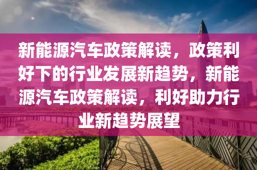 新能源汽车政策解读，政策利好下的行业发展新趋势，新能源汽车政策解读，利好助力行业新趋势展望