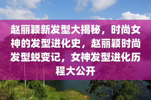 赵丽颖新发型大揭秘，时尚女神的发型进化史，赵丽颖时尚发型蜕变记，女神发型进化历程大公开