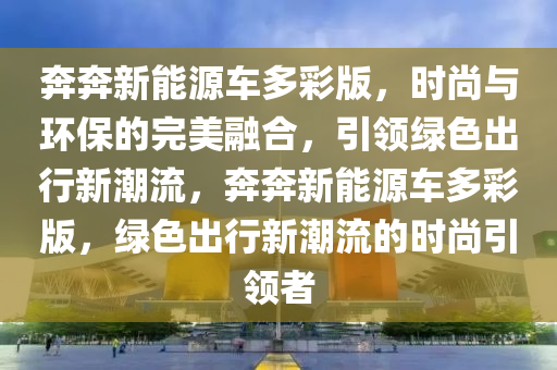 奔奔新能源车多彩版，时尚与环保的完美融合，引领绿色出行新潮流，奔奔新能源车多彩版，绿色出行新潮流的时尚引领者