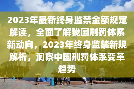 2023年最新终身监禁金额规定解读，全面了解我国刑罚体系新动向，2023年终身监禁新规解析，洞察中国刑罚体系变革趋势