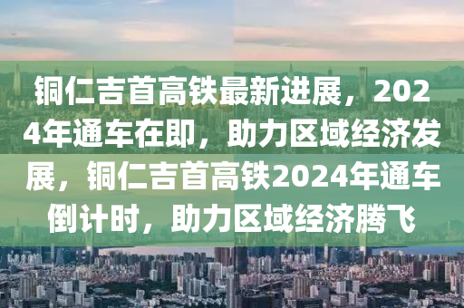 铜仁吉首高铁最新进展，2024年通车在即，助力区域经济发展，铜仁吉首高铁2024年通车倒计时，助力区域经济腾飞