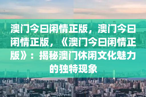 澳门今曰闲情正版，澳门今曰闲情正版，《澳门今曰闲情正版》：揭秘澳门休闲文化魅力的独特现象