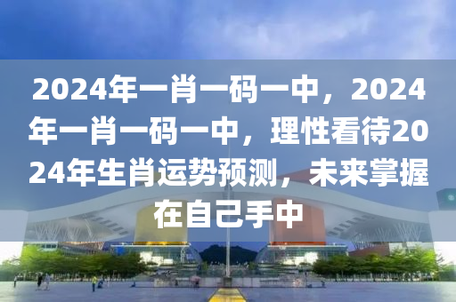 2024年一肖一码一中，2024年一肖一码一中，理性看待2024年生肖运势预测，未来掌握在自己手中