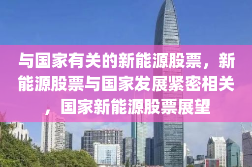 与国家有关的新能源股票，新能源股票与国家发展紧密相关，国家新能源股票展望