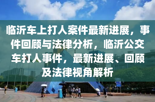 临沂车上打人案件最新进展，事件回顾与法律分析，临沂公交车打人事件，最新进展、回顾及法律视角解析